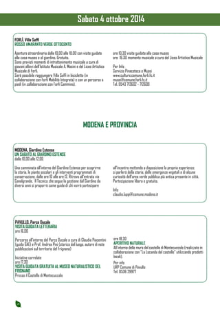 18 
FORLÌ, Villa Saffi 
ROSSO AMARANTO VERDE OTTOCENTO 
Apertura straordinaria dalle 10.00 alle 18.00 con visite guidate 
alla casa museo e al giardino. Gratuito. 
Sono previsti momenti di intrattenimento musicale a cura di 
giovani allievi dell’Istituto Musicale A. Masini e del Liceo Artistico 
Musicale di Forlì. 
Sarà possibile raggiungere Villa Saffi in bicicletta (in 
collaborazione con Forlì Mobilità Integrata) e con un percorso a 
piedi (in collaborazione con Forlì Cammina). 
ore 10.30 visita guidata alla casa museo 
ore 16.30 momento musicale a cura del Liceo Artistico Musicale 
Per Info 
Servizio Pinacoteca e Musei 
www.cultura.comune.forli.fc.it 
musei@comune.forli.fc.it 
Tel. 0543 712602 - 712609 
MODENA, Giardino Estense 
UN SABATO AL GIARDINO ESTENSE 
dalle 10.00 alle 12.00 
Una camminata all’interno del Giardino Estense per scoprirne 
la storia, le piante secolari e gli interventi programmati di 
conservazione, dalle ore 10 alle ore 12. Ritrovo all’entrata via 
Canalgrande. Il Tecnico che segue la gestione dal Giardino da 
diversi anni si proporrà come guida di chi vorrà partecipare 
all’incontro mettendo a disposizione la propria esperienza; 
si parlerà della storia, delle emergenze vegetali e di alcune 
curiosità dell’area verde pubblica più antica presente in città. 
Partecipazione libera e gratuita. 
Info 
claudio.luppi@comune.modena.it 
MODENA E PROVINCIA 
PAVULLO, Parco Ducale 
VISITA GUIDATA LETTERARIA 
ore 16.00 
Percorso all’interno del Parco Ducale a cura di Claudia Piacentini 
(guida GAE) e Prof. Andrea Pini (storico del luogo, autore di note 
pubblicazioni sul territorio del Frignano) 
Iniziative correlate 
ore 17,30 
VISITA GUIDATA GRATUITA AL MUSEO NATURALISTICO DEL 
FRIGNANO 
Presso il Castello di Montecuccolo 
ore 18,30 
APERITIVO NATURALE 
All’interno delle mura del castello di Montecuccolo (realizzato in 
collaborazione con “La Locanda del castello” utilizzando prodotti 
locali). 
Per info 
URP Comune di Pavullo 
Tel. 0536 29977 
Sabato 4 ottobre 2014 
 