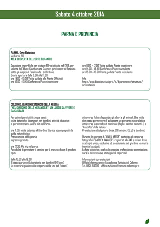 19 
PARMA E PROVINCIA 
PARMA, Orto Botanico 
via Farini, 90 
ALLA SCOPERTA DELL’ORTO BOTANICO 
Occasione imperdibile per visitare l’Orto istituito nel 1768, per 
volontà dell’Abate Giambattista Guatteri, professore di Botanica, 
sotto gli auspici di Ferdinando I di Borbone. 
Orario apertura dalle 9.00 alle 17.30 
ore 9.00 - 10.00 Visita guidata alle Piante Officinali 
ore 10.00 - 10.45 Conferenza Piante insettivore 
ore 11.00 – 12.00 Visita guidata Piante insettivore 
ore 14.30 – 15.30 Conferenza Piante succulente 
ore 15.30 – 16.30 Visita guidata Piante succulente 
Info 
http://www.bioscienze.unipr.it/it/dipartimento/strutture/ 
ortobotanico 
COLORNO, GIARDINO STORICO DELLA REGGIA 
“NEL GIARDINO DELLE MERAVIGLIE”: UN LUOGO DA VIVERE E 
DA GUSTARE 
Per coinvolgere tutti i cinque sensi: 
visite botaniche, laboratori per bambini, attività educative 
e, per ritemprarsi, un Pic nic nel Parco. 
ore 11.00: visita botanica al Giardino Storico accompagnati da 
guida naturalistica 
Prenotazione obbligatoria 
Ingresso gratuito 
ore 12.30: Pic nic nel parco 
Possibilità di prenotare il cestino per il pranzo a base di prodotti 
tipici 
dalle 15.00 alle 16.30 
Il bosco parlante (Laboratorio per bambini 6/11 anni) 
Un itinerario guidato alla scoperta della vita del “bosco” 
attraverso fiabe o leggende: gli alberi e gli animali. Una visita 
che possa permettere di sviluppare un percorso naturalistico 
attraverso la raccolta di materiale (foglie, bacche, rametti…) e 
“l’ascolto” della natura. 
Prenotazione obbligatoria (max. 20 bambini, €5.50 a bambino) 
Durante le giornate di “VIVI IL VERDE” partecipa al concorso 
fotografico “GARDEN INVADER”: registrati allo IAT e inviaci il tuo 
scatto più unico, esclusivo ed emozionante del giardino via mail o 
tramite facebook! 
La foto vincitrice, scelta da apposita professionale commissione, 
sarà la nostra nuova immagine di copertina! 
Informazioni e prenotazioni 
Ufficio Informazione e Accoglienza Turistica di Colorno 
Tel. 0521 313790 - ufficio.turistico@comune.colorno.pr.it 
Sabato 4 ottobre 2014 
 