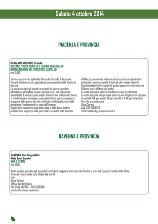 20 
PIACENZA E PROVINCIA 
GRAZZANO VISCONTI, Castello 
SPECIALE VISITA GUIDATA E LEZIONE TEMATICA DI 
BIRDGARDENING NEL PARCO DEL CASTELLO 
ore 15.00 
Venite a scoprire lo splendido Parco del Castello di Grazzano 
Visconti attraverso uno speciale percorso guidato della durata di 
due ore. 
La visita toccherà gli aspetti principali del parco (giardino 
all’italiana e all’inglese, statue, fontane, ecc.) ma consentirà 
soprattutto di visitare spazi inediti. Immersi nei profumi del bosco 
vi trasformerete in biologi e naturalisti che in questa stagione si 
occupano della pulizia dei nidi artificiali e dell’installazione delle 
mangiatoie, fondamentali in vista dell’inverno. 
Scopriremo insieme la tana della volpe e della faina. Inoltre 
installeremo nel parco delle particolari cassette-nido dedicate 
all’Allocco, un animale notturno che ha una fase riproduttiva 
anticipata rispetto a quella di tutti gli altri rapaci notturni. 
Raccontandovi tutti i segreti di questa specie vi sveleremo che 
l’Allocco non è affatto uno stolto! 
Le visite potranno essere annullate in caso di maltempo. 
La visita speciale non prevede costi se non il biglietto di ingresso 
al castello (7€ per adulti, 6€ per over65 e di 4€ per i bambini) 
Per info e prenotazioni 
Alice Cipriani 
Cell. 333 2069329 
info@castellodigrazzanovisconti.it 
RAVENNA, Giardini pubblici 
Viale Santi Bandini 
VIVI IL VERDE 
ore 10.00 
Visita guidata gratuita agli esemplari arborei di maggiore interesse dei Giardini a cura del Corpo Forestale dello Stato. 
Punto di ritrovo nella zona Chalet alle ore 10. 
Info 
Ilaria Venturi 
Ufficio Verde Urbano 
Tel. 0544 482365 - 320 4326390 
iventuri@comune.ravenna.it 
RAVENNA E PROVINCIA 
Sabato 4 ottobre 2014 
 
