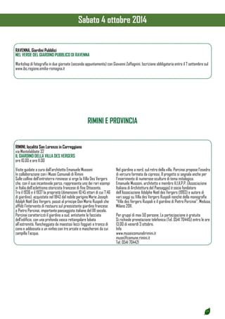 21 
RAVENNA, Giardini Pubblici 
NEL VERDE DEL GIARDINO PUBBLICO DI RAVENNA 
Workshop di fotografia in due giornate (secondo appuntamento) con Giovanni Zaffagnini. Iscrizione obbligatoria entro il 7 settembre sul 
www.ibc.regione.emilia-romagna.it 
RIMINI E PROVINCIA 
RIMINI, località San Lorenzo in Correggiano 
via Montelabbate 32 
IL GIARDINO DELLA VILLA DES VERGERS 
ore 10.00 e ore 11.00 
Visite guidate a cura dall’architetto Emanuele Mussoni 
In collaborazione con i Musei Comunali di Rimini 
Sulle colline dell’entroterra riminese si erge la Villa Des Vergers 
che, con il suo incantevole parco, rappresenta uno dei rari esempi 
in Italia dell’eclettismo storicista francese di fine Ottocento. 
Tra il 1936 e il 1937 la proprietà (dimensioni 10,45 ettari di cui 7,46 
di giardino), acquistata nel 1843 dal nobile parigino Marie Joseph 
Adolph Noël Des Vergers, passò al principe Don Mario Ruspoli che 
affidò l’intervento di restauro sul preesistente giardino francese 
a Pietro Porcinai, importante paesaggista italiano del XX secolo. 
Porcinai caratterizzò il giardino a sud, antistante la facciata 
dell’edificio, con una profonda vasca rettangolare lobata 
all’estremità, fiancheggiata da maestosi lecci foggiati a tronco di 
cono e addossata a un ninfeo con tre arcate e mascheroni da cui 
zampilla l’acqua. 
Nel giardino a nord, sul retro della villa, Porcinai propose l’esedra 
di verzura formata da cipressi. Il progetto si segnala anche per 
l’inserimento di numerose sculture di tema mitologico. 
Emanuele Mussoni, architetto e membro A.I.A.P.P. (Associazione 
Italiana di Architettura del Paesaggio) è socio fondatore 
dell’Associazione Adolphe Noël des Vergers (1993) e autore di 
vari saggi su Villa des Vergers Ruspoli nonché della monografia 
“Villa des Vergers Ruspoli e il giardino di Pietro Porcinai”, Medusa, 
Milano 2011. 
Per gruppi di max 50 persone. La partecipazione è gratuita 
Si richiede prenotazione telefonica (Tel. 0541 704415) entro le ore 
13.00 di venerdì 3 ottobre. 
Info 
www.museicomunalirimini.it 
musei@comune.rimini.it 
Tel. 0541 704421 
Sabato 4 ottobre 2014 
 