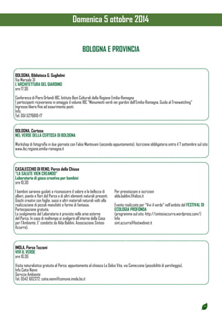 23 
Domenica 5 ottobre 2014 
BOLOGNA, Biblioteca G. Guglielmi 
Via Marsala 31 
L’ARCHITETTURA DEL GIARDINO 
ore 17.30 
Conferenza di Piero Orlandi IBC, Istituto Beni Culturali della Regione Emilia-Romagna 
I partecipanti riceveranno in omaggio il volume IBC “Monumenti verdi nei giardini dell’Emilia-Romagna. Guida al Treewatching” 
Ingresso libero fino ad esaurimento posti. 
Info 
Tel. 051 5276610-17 
BOLOGNA E PROVINCIA 
BOLOGNA, Certosa 
NEL VERDE DELLA CERTOSA DI BOLOGNA 
Workshop di fotografia in due giornate con Fabio Mantovani (secondo appuntamento). Iscrizione obbligatoria entro il 7 settembre sul sito 
www.ibc.regione.emilia-romagna.it 
CASALECCHIO DI RENO, Parco della Chiusa 
“LA SALUTE VIEN CREANDO” 
Laboratorio di gioco creativo per bambini 
ore 10.30 
I bambini saranno guidati a riconoscere il valore e la bellezza di 
alberi, piante e fiori del Parco e di altri elementi naturali presenti. 
Giochi creativi con foglie, sassi e altri materiali naturali volti alla 
realizzazione di piccoli manufatti e forme di fantasia. 
Partecipazione gratuita. 
Lo svolgimento del Laboratorio è previsto nelle aree esterne 
del Parco. In caso di maltempo si svolgerà all’interno della Casa 
per l’Ambiente. E’ condotto da Alda Baldini, Associazione Sintesi 
Azzurra). 
Per prenotazioni e iscrizioni 
alda.baldini.1@alice.it 
Evento realizzato per “Vivi il verde” nell’ambito del FESTIVAL DI 
ECOLOGIA PROFONDA 
(programma sul sito: http://sintesiazzurra.wordpress.com/) 
Info 
sint.azzurra@fastwebnet.it 
IMOLA, Parco Tozzoni 
VIVI IL VERDE 
ore 10.30 
Visita naturalistica gratuita al Parco; appuntamento al chiosco La Dolce Vita, via Comezzano (possibilità di parcheggio). 
Info Catia Nanni 
Servizio Ambiente 
Tel. 0542 602372; catia.nanni@comune.imola.bo.it 
 