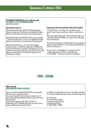 24 
SAN MARINO DI BENTIVOGLIO, Parco di Villa Smeraldi 
GLI ALBERI: C’E’ TUTTO UN MONDO INTORNO! 
dalle 15.00 alle 18.00 
Appuntamenti nel parco 
Dalle 15.00 alle 16.00 e dalle 16.00 alle 17.00: Investigalbero – 
Attività per bambini dai 7 agli 11 anni a cura del Museo del Cielo e 
della Terra di San Giovanni in Persiceto (max 20 partecipanti) 
Dalle 15.00 alle 16.00 e dalle 16.00 alle 17.00: Le piante e le fiabe 
- Attività per bambini dai 4 ai 7 anni a cura del Museo del Cielo e 
della Terra di San Giovanni in Persiceto (max 20 partecipanti) 
Dalle 15.30 alle 17.30: Il parco, una risorsa da proteggere - 
Iniziativa culturale - dimostrativa organizzata in collaborazione 
con il Servizio fitosanitario regionale. Tutela degli spazi di verde 
pubblico e dimostrazione pratica delle tecniche di intervento sulle 
alberature monumentali con l’arboricoltore esperto di tree-climbing 
Vittorio Pagnoni. 
Appuntamenti all’interno del Museo della Civiltà Contadina 
ore 17.00: Gli alberi e i cicli della vita: viali alberati, parchi, 
giardini. Saperi e buone pratiche per tutelare il verde intorno a 
noi. 
Partecipano: Bettina Maccagnani – Museo del Cielo e della Terra – 
Laboratorio dell’Insetto; Nicoletta Vai – Regione Emilia-Romagna, 
Servizio fitosanitario 
Per l’intero pomeriggio sarà possibile visitare lo spazio espositivo 
allestito all’interno del Museo a cura del Laboratorio dell’Insetto e 
del Servizio fitosanitario 
Per le iscrizioni a “Investigalbero” e “Le piante e le fiabe” 
rivolgersi alla segreteria del Parco di Villa Smeraldi: 
Tel. 051 891050 - segreteria.museo@provincia.bologna.it 
FORLÌ - CESENA 
FORLÌ, Villa Saffi 
ROSSO AMARANTO VERDE OTTOCENTO 
Apertura straordinaria dalle 10,00 alle 18,00 con visite guidate 
alla casa museo e al giardino. Gratuito. 
Sono previsti momenti di intrattenimento musicale a cura di 
giovani allievi dell’Istituto Musicale A. Masini e del Liceo Artistico 
Musicale di Forlì. 
Sarà possibile raggiungere Villa Saffi in bicicletta (in 
collaborazione con Forlì Mobilità Integrata) e con un percorso a 
piedi (in collaborazione con Forlì Cammina). 
ore 10.30 visita guidata alla casa museo e visita libera al giardino 
ore 16.30 visita guidata alla casa museo e visita libera al giardino 
Per Informazioni 
Servizio Pinacoteca e Musei 
www.cultura.comune.forli.fc.it 
musei@comune.forli.fc.it 
Tel. 0543 712602 - 712609 
Domenica 5 ottobre 2014 
 