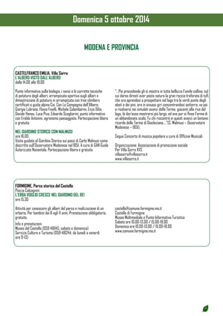 25 
MODENA E PROVINCIA 
CASTELFRANCO EMILIA, Villa Sorra 
L’ALBERO VISTO DALL’ALBERO 
dalle 14.00 alle 19.00 
Punto informativo sulla biologia, i sensi e le corrette tecniche 
di potatura degli alberi; arrampicata sportiva sugli alberi e 
dimostrazione di potatura in arrampicata con tree climbers 
certificati e guida alpina Cai. Con La Compagnia dell’Albero: 
Giorgio Lubrano, Flavio Finelli, Michele Colombarini, Enzo Dilio, 
Davide Hanau, Luca Piva, Edoardo Scagliarini; punto informativo 
con Eraldo Antonini, agronomo paesaggista. Partecipazione libera 
e gratuita 
NEL GIARDINO STORICO CON MALMUSI 
ore 16.00 
Visita guidata al Giardino Storico sui passi di Carlo Malmusi come 
descritto sull’Osservatore Modenese nel 1851. A cura di GAN Guide 
Autorizzate Nonantola. Partecipazione libera e gratuita 
“…Poi procedendo gli si mostra in tutta bellezza l’umile collina, sul 
cui dorso diresti aver posto natura la gran roccia traforata di tufi, 
che ora aprendosi a prospettare nel lago tra le verdi punte degli 
abeti e dei pini, ora in sinuosi giri concentrandosi sotterra, va poi 
a risolversi nei simulati avanzi delle Terme, giacenti alla riva del 
lago, là dov’esso mostrarsi più largo, ed ove pur si finse l’orma di 
un abbandonato scalo. Fu chi riscontrò in questi avanzi un lontano 
ricordo delle Terme di Diocleziano….”(C. Malmusi – Osservatore 
Modenese – 1851). 
Segue Concerto di musica popolare a cura di Officine Musicali 
Organizzazione: Associazione di promozione sociale 
Per Villa Sorra XVS 
villasorra@villasorra.it 
www.villasorra.it 
FORMIGINE, Parco storico del Castello 
Piazza Calcagnini 
L’ERBA VOGLIO CRESCE NEL GIARDINO DEL RE! 
ore 15.30 
Attività per conoscere gli alberi del parco e realizzazione di un 
erbario. Per bambini dai 6 agli 11 anni. Prenotazione obbligatoria, 
gratuito. 
Info e prenotazioni 
Museo del Castello (059 416145, sabato e domenica) 
Servizio Cultura e Turismo (059 416244, da lunedì a venerdì 
ore 9-13) 
castello@comune.formigine.mo.it 
Castello di Formigine 
Museo Multimediale e Punto Informativo Turistico 
Sabato ore 10.00-13.00 / 15.00-19.00 
Domenica ore 10.00-13.00 / 15.00-19.00 
www.comune.formigine.mo.it 
Domenica 5 ottobre 2014 
 