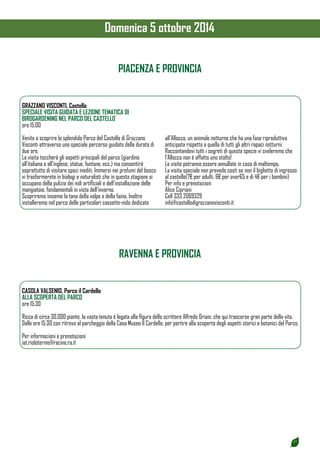 27 
PIACENZA E PROVINCIA 
GRAZZANO VISCONTI, Castello 
SPECIALE VISITA GUIDATA E LEZIONE TEMATICA DI 
BIRDGARDENING NEL PARCO DEL CASTELLO 
ore 15.00 
Venite a scoprire lo splendido Parco del Castello di Grazzano 
Visconti attraverso uno speciale percorso guidato della durata di 
due ore. 
La visita toccherà gli aspetti principali del parco (giardino 
all’italiana e all’inglese, statue, fontane, ecc.) ma consentirà 
soprattutto di visitare spazi inediti. Immersi nei profumi del bosco 
vi trasformerete in biologi e naturalisti che in questa stagione si 
occupano della pulizia dei nidi artificiali e dell’installazione delle 
mangiatoie, fondamentali in vista dell’inverno. 
Scopriremo insieme la tana della volpe e della faina. Inoltre 
installeremo nel parco delle particolari cassette-nido dedicate 
all’Allocco, un animale notturno che ha una fase riproduttiva 
anticipata rispetto a quella di tutti gli altri rapaci notturni. 
Raccontandovi tutti i segreti di questa specie vi sveleremo che 
l’Allocco non è affatto uno stolto! 
Le visite potranno essere annullate in caso di maltempo. 
La visita speciale non prevede costi se non il biglietto di ingresso 
al castello(7€ per adulti, 6€ per over65 e di 4€ per i bambini) 
Per info e prenotazioni 
Alice Cipriani 
Cell 333 2069329 
info@castellodigrazzanovisconti.it 
RAVENNA E PROVINCIA 
CASOLA VALSENIO, Parco il Cardello 
ALLA SCOPERTA DEL PARCO 
ore 15.30 
Ricca di circa 30.000 piante, la vasta tenuta è legata alla figura dello scrittore Alfredo Oriani, che qui trascorse gran parte della vita. 
Dalle ore 15.30 con ritrovo al parcheggio della Casa Museo Il Cardello, per partire alla scoperta degli aspetti storici e botanici del Parco. 
Per informazioni e prenotazioni 
iat.rioloterme@racine.ra.it 
Domenica 5 ottobre 2014 
 