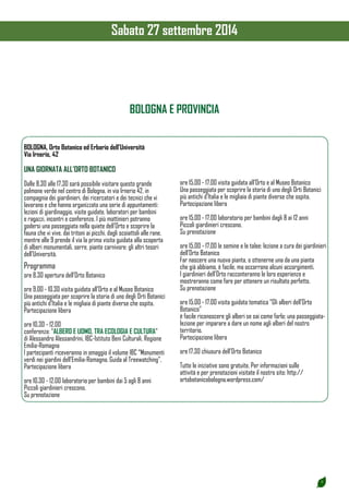 3 
Sabato 27 settembre 2014 
BOLOGNA, Orto Botanico ed Erbario dell’Università 
Via Irnerio, 42 
UNA GIORNATA ALL’ORTO BOTANICO 
Dalle 8.30 alle 17.30 sarà possibile visitare questo grande 
polmone verde nel centro di Bologna, in via Irnerio 42, in 
compagnia dei giardinieri, dei ricercatori e dei tecnici che vi 
lavorano e che hanno organizzato una serie di appuntamenti: 
lezioni di giardinaggio, visite guidate, laboratori per bambini 
e ragazzi, incontri e conferenze. I più mattinieri potranno 
godersi una passeggiata nella quiete dell’Orto e scoprire la 
fauna che vi vive, dai tritoni ai picchi, dagli scoiattoli alle rane, 
mentre alle 9 prende il via la prima visita guidata alla scoperta 
di alberi monumentali, serre, piante carnivore: gli altri tesori 
dell’Università. 
Programma 
ore 8.30 apertura dell’Orto Botanico 
ore 9.00 - 10.30 visita guidata all’Orto e al Museo Botanico 
Una passeggiata per scoprire la storia di uno degli Orti Botanici 
più antichi d’Italia e le migliaia di piante diverse che ospita. 
Partecipazione libera 
ore 10.30 - 12.00 
conferenza: “ALBERO E UOMO, TRA ECOLOGIA E CULTURA” 
di Alessandro Alessandrini, IBC-Istituto Beni Culturali, Regione 
Emilia-Romagna 
I partecipanti riceveranno in omaggio il volume IBC “Monumenti 
verdi nei giardini dell’Emilia-Romagna. Guida al Treewatching”. 
Partecipazione libera 
ore 10.30 - 12.00 laboratorio per bambini dai 5 agli 8 anni 
Piccoli giardinieri crescono. 
Su prenotazione 
ore 15.00 - 17.00 visita guidata all’Orto e al Museo Botanico 
Una passeggiata per scoprire la storia di uno degli Orti Botanici 
più antichi d’Italia e le migliaia di piante diverse che ospita. 
Partecipazione libera 
ore 15.00 - 17.00 laboratorio per bambini dagli 8 ai 12 anni 
Piccoli giardinieri crescono. 
Su prenotazione 
ore 15.00 - 17.00 le semine e le talee: lezione a cura dei giardinieri 
dell’Orto Botanico 
Far nascere una nuova pianta, o ottenerne una da una pianta 
che già abbiamo, è facile, ma occorrono alcuni accorgimenti. 
I giardinieri dell’Orto racconteranno le loro esperienze e 
mostreranno come fare per ottenere un risultato perfetto. 
Su prenotazione 
ore 15.00 - 17.00 visita guidata tematica “Gli alberi dell’Orto 
Botanico” 
è facile riconoscere gli alberi se sai come farlo: una passeggiata-lezione 
per imparare a dare un nome agli alberi del nostro 
territorio. 
Partecipazione libera 
ore 17.30 chiusura dell’Orto Botanico 
Tutte le iniziative sono gratuite. Per informazioni sulle 
attività e per prenotazioni visitate il nostro sito: http:// 
ortobotanicobologna.wordpress.com/ 
BOLOGNA E PROVINCIA 
 