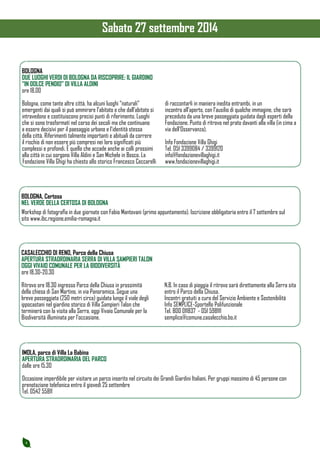 4 
BOLOGNA 
DUE LUOGHI VERDI DI BOLOGNA DA RISCOPRIRE: IL GIARDINO 
“IN DOLCE PENDIO” DI VILLA ALDINI 
ore 18.00 
Bologna, come tante altre città, ha alcuni luoghi “naturali” 
emergenti dai quali si può ammirare l’abitato e che dall’abitato si 
intravedono e costituiscono precisi punti di riferimento. Luoghi 
che si sono trasformati nel corso dei secoli ma che continuano 
a essere decisivi per il paesaggio urbano e l’identità stessa 
della città. Riferimenti talmente importanti e abituali da correre 
il rischio di non essere più compresi nei loro significati più 
complessi e profondi. È quello che accade anche ai colli prossimi 
alla città in cui sorgono Villa Aldini e San Michele in Bosco. La 
Fondazione Villa Ghigi ha chiesto allo storico Francesco Ceccarelli 
di raccontarli in maniera inedita entrambi, in un 
incontro all’aperto, con l’ausilio di qualche immagine, che sarà 
preceduto da una breve passeggiata guidata dagli esperti della 
Fondazione. Punto di ritrovo nel prato davanti alla villa (in cima a 
via dell’Osservanza). 
Info Fondazione Villa Ghigi 
Tel. 051 3399084 / 3399120 
info@fondazionevillaghigi.it 
www.fondazionevillaghigi.it 
BOLOGNA, Certosa 
NEL VERDE DELLA CERTOSA DI BOLOGNA 
Workshop di fotografia in due giornate con Fabio Mantovani (primo appuntamento). Iscrizione obbligatoria entro il 7 settembre sul 
sito www.ibc.regione.emilia-romagna.it 
CASALECCHIO DI RENO, Parco della Chiusa 
APERTURA STRAORDINARIA SERRA DI VILLA SAMPIERI TALON 
OGGI VIVAIO COMUNALE PER LA BIODIVERSITÀ 
ore 18.30-20.30 
Ritrovo ore 18.30 ingresso Parco della Chiusa in prossimità 
della chiesa di San Martino, in via Panoramica. Segue una 
breve passeggiata (250 metri circa) guidata lungo il viale degli 
ippocastani nel giardino storico di Villa Sampieri Talon che 
terminerà con la visita alla Serra, oggi Vivaio Comunale per la 
Biodiversità illuminata per l’occasione. 
N.B. In caso di pioggia il ritrovo sarà direttamente alla Serra sita 
entro il Parco della Chiusa. 
Incontri gratuiti a cura del Servizio Ambiente e Sostenibilità 
Info SEMPLICE-Sportello Polifunzionale 
Tel. 800 011837 - 051 598111 
semplice@comune.casalecchio.bo.it 
IMOLA, parco di Villa La Babina 
APERTURA STRAORDINARIA DEL PARCO 
dalle ore 15.30 
Occasione imperdibile per visitare un parco inserito nel circuito dei Grandi Giardini Italiani. Per gruppi massimo di 45 persone con 
prenotazione telefonica entro il giovedì 25 settembre 
Tel. 0542 55811 
Sabato 27 settembre 2014 
 