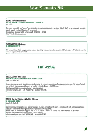5 
LOIANO, Giardini del Casoncello 
COLORI, PROFUMI E SAPORI DEI GIARDINI DEL CASONCELLO 
ore 15.00 
Occasione imperdibile per “gustare” uno dei giardini più spettacolari del nostro territorio. Dalle 15 alle 19 (si raccomanda la puntualità 
perchè la visita è guidata). Massimo 20 partecipanti 
Prenotazione obbligatoria dal 1 settembre allo 051 928100 – 928281 
http://giardinidelcasoncello.net/ 
SASSO MARCONI, Colle Ameno 
IL GIARDINO SEGRETO 
Workshop di fotografia in due giornate con Luciano Leonotti (primo appuntamento). Iscrizione obbligatoria entro il 7 settembre sul sito 
www.ibc.regione.emilia-romagna.it 
CESENA, Giardino di Via Sacchi 
PRESENTAZIONE DEL GIARDINO RITROVATO DI VIA SACCHI 
dalle 15.00 alle 17.00 
Un giardino rinato e aperto al pubblico grazie all’iniziativa dei cittadini residenti in via Sacchi e riuniti nel gruppo “Chi non ha Contrada 
non ha Casa”: si alterneranno laboratori per bambini e famiglie. A cura di VIATERREA aps. 
Iniziativa gratuita, è necessario confermare la partecipazione. 
infoviaterrea@gmail.com – Cell. 340 3949462 - facebook VIATERREA 
FORLÌ - CESENA 
CESENA, Giardino Pubblico di Villa Silvia di Lizzano 
IL GIARDINO DI GIOSUE 
dalle 17.30 alle 19.00 
Camminata naturalistica attraverso i sentieri del colle di Lizzano, per esplorare le storie i miti e leggende della collina cara a Giosue 
Carducci e conoscere le meraviglie botaniche di questo bel giardino pubblico. 
Ritrovo ore 17,20 presso il parcheggio di VILLA SILVIA DI LIZZANO, Cesena - Via Lizzano, 1241 Cesena. A cura di VIATERREA aps 
Iniziativa gratuita, è necessario confermare la partecipazione. 
infoviaterrea@gmail.com – Cell. 340 3949462 - facebook VIATERREA 
Sabato 27 settembre 2014 
 