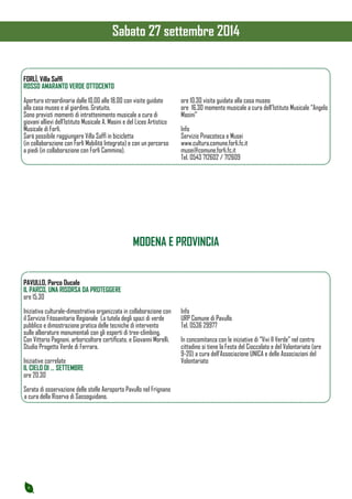 6 
FORLÌ, Villa Saffi 
ROSSO AMARANTO VERDE OTTOCENTO 
Apertura straordinaria dalle 10,00 alle 18,00 con visite guidate 
alla casa museo e al giardino. Gratuito. 
Sono previsti momenti di intrattenimento musicale a cura di 
giovani allievi dell’Istituto Musicale A. Masini e del Liceo Artistico 
Musicale di Forlì. 
Sarà possibile raggiungere Villa Saffi in bicicletta 
(in collaborazione con Forlì Mobilità Integrata) e con un percorso 
a piedi (in collaborazione con Forlì Cammina). 
ore 10.30 visita guidata alla casa museo 
ore 16.30 momento musicale a cura dell’Istituto Musicale “Angelo 
Masini” 
Info 
Servizio Pinacoteca e Musei 
www.cultura.comune.forli.fc.it 
musei@comune.forli.fc.it 
Tel. 0543 712602 / 712609 
PAVULLO, Parco Ducale 
IL PARCO, UNA RISORSA DA PROTEGGERE 
ore 15.30 
Iniziativa culturale-dimostrativa organizzata in collaborazione con 
il Servizio Fitosanitario Regionale La tutela degli spazi di verde 
pubblico e dimostrazione pratica delle tecniche di intervento 
sulle alberature monumentali con gli esperti di tree-climbing. 
Con Vittorio Pagnoni, arboricoltore certificato, e Giovanni Morelli, 
Studio Progetto Verde di Ferrara. 
Iniziative correlate 
IL CIELO DI … SETTEMBRE 
ore 20.30 
Serata di osservazione delle stelle Aeroporto Pavullo nel Frignano 
a cura della Riserva di Sassoguidano. 
Info 
URP Comune di Pavullo 
Tel. 0536 29977 
In concomitanza con le iniziative di “Vivi Il Verde” nel centro 
cittadino si tiene la Festa del Cioccolato e del Volontariato (ore 
9-20) a cura dell’Associazione UNICA e delle Associazioni del 
Volontariato 
MODENA E PROVINCIA 
Sabato 27 settembre 2014 
 