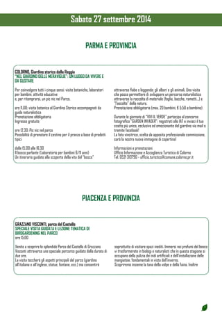 7 
COLORNO, Giardino storico della Reggia 
“NEL GIARDINO DELLE MERAVIGLIE”: UN LUOGO DA VIVERE E 
DA GUSTARE 
Per coinvolgere tutti i cinque sensi: visite botaniche, laboratori 
per bambini, attività educative 
e, per ritemprarsi, un pic nic nel Parco. 
ore 11.00: visita botanica al Giardino Storico accompagnati da 
guida naturalistica 
Prenotazione obbligatoria 
Ingresso gratuito 
ore 12.30: Pic nic nel parco 
Possibilità di prenotare il cestino per il pranzo a base di prodotti 
tipici 
dalle 15.00 alle 16.30 
Il bosco parlante (Laboratorio per bambini 6/11 anni) 
Un itinerario guidato alla scoperta della vita del “bosco” 
attraverso fiabe o leggende: gli alberi e gli animali. Una visita 
che possa permettere di sviluppare un percorso naturalistico 
attraverso la raccolta di materiale (foglie, bacche, rametti…) e 
“l’ascolto” della natura. 
Prenotazione obbligatoria (max. 20 bambini; € 5.50 a bambino) 
Durante le giornate di “VIVI IL VERDE” partecipa al concorso 
fotografico “GARDEN INVADER”: registrati allo IAT e inviaci il tuo 
scatto più unico, esclusivo ed emozionante del giardino via mail o 
tramite facebook! 
La foto vincitrice, scelta da apposita professionale commissione, 
sarà la nostra nuova immagine di copertina! 
Informazioni e prenotazioni 
Ufficio Informazione e Accoglienza Turistica di Colorno 
Tel. 0521 313790 - ufficio.turistico@comune.colorno.pr.it 
PARMA E PROVINCIA 
PIACENZA E PROVINCIA 
GRAZZANO VISCONTI, parco del Castello 
SPECIALE VISITA GUIDATA E LEZIONE TEMATICA DI 
BIRDGARDENING NEL PARCO 
ore 15.00 
Venite a scoprire lo splendido Parco del Castello di Grazzano 
Visconti attraverso uno speciale percorso guidato della durata di 
due ore. 
La visita toccherà gli aspetti principali del parco (giardino 
all’italiana e all’inglese, statue, fontane, ecc.) ma consentirà 
soprattutto di visitare spazi inediti. Immersi nei profumi del bosco 
vi trasformerete in biologi e naturalisti che in questa stagione si 
occupano della pulizia dei nidi artificiali e dell’installazione delle 
mangiatoie, fondamentali in vista dell’inverno. 
Scopriremo insieme la tana della volpe e della faina. Inoltre 
Sabato 27 settembre 2014 
 