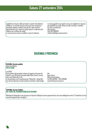 8 
installeremo nel parco delle particolari cassette-nido dedicate 
all’Allocco, un animale notturno che ha una fase riproduttiva 
anticipata rispetto a quella di tutti gli altri rapaci notturni. 
Raccontandovi tutti i segreti di questa specie vi sveleremo che 
l’Allocco non è affatto uno stolto! 
Le visite potranno essere annullate in caso di maltempo. 
La visita speciale non prevede costi se non il biglietto di ingresso 
al castello(7€ per adulti, 6€ per over65 e di 4€ per i bambini) 
Per info e prenotazioni 
Alice Cipriani 
Cell. 333 2069329 
info@castellodigrazzanovisconti.it 
RAVENNA E PROVINCIA 
RAVENNA, Giardini pubblici 
Viale Santi Bandini 
VIVI IL VERDE 
ore 10.00 
Visita guidata agli esemplari arborei di maggiore interesse dei 
Giardini a cura del Corpo Forestale dello Stato. Punto di ritrovo 
nella zona Chalet alle ore 10 
In concomitanza con la manifestazione “Bimbo Mio - Bimba Mia”, 
con attività, laboratori ed altro dedicati ai bambini e alle famiglie 
Info 
Ilaria Venturi 
Ufficio Verde Urbano 
Tel 0544 482365 - 320 4326390 
iventuri@comune.ravenna.it 
RAVENNA, Giardini Pubblici 
NEL VERDE DEL GIARDINO PUBBLICO DI RAVENNA 
Workshop di fotografia in due giornate con Giovanni Zaffagnini (primo appuntamento). Iscrizione obbligatoria entro il 7 settembre sul sito 
www.ibc.regione.emilia-romagna.it 
Sabato 27 settembre 2014 
 