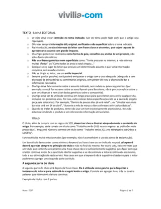 TEXTO - LINHA EDITORIAL
    o   O texto deve estar centrado no tema indicado. Sair do tema pode fazer com que o artigo seja
        reprovado.
    o   Oferecer sempre informação útil, original, verificada e não superficial sobre o tema indicado.
    o   Na introdução, atraia o interesse do leitor com frases claras e atraentes, que sejam capazes de
        apresentar o assunto com grande impacto.
    o   Os artigos podem ser realizados como forma de guia, conselhos ou análise de um produto, não
        sob a forma de notícias.
    o   Não usar frases genéricas nem superficiais como: "Tente procurar na internet, a rede oferece
        muitas ofertas" ou "Como todos os anos o natal chegou..."
    o   Coloque-se no lugar do leitor que procura um determinado assunto e quer uma informação
        completa, sem evasões inúteis.
    o   Não se dirigir ao leitor, use um estilo imparcial.
    o   Sempre que for possível, você poderá enriquecer o artigo com o uso adequado (adequado e sem
        excessos) de brincadeiras ou comentários originais, sem perder de vista o objetivo de dar a
        informação necessária.
    o   O artigo deve falar somente sobre o assunto indicado, sem rodeis ou palavras genéricas (por
        exemplo: se você for escrever sobre os voos Ryanair para Barcelona, não é preciso explicar sobre o
        que seria Ryanair e nem citar dados genéricos sobre a companhia).
    o   O artigo deve ser de utilidade contínua em longo prazo para que o leitor possa vê-lo qualquer dia,
        inclusive nos próximos anos. Por isso, evite colocar datas específicas (exceto se a pauta do projeto
        peça para coloca-las). Por exemplo, “Dentro de poucos dias já será natal”… ou “Um dos voos mais
        baratos será em 14 de abril”, “durante o mês de março a Ibera oferecerá ofertas fantásticas”.
    o   Quando se tratar de produtos, tente não usar um tom excessivamente promocional. Nós não
        estamos vendendo o produto e sim oferecendo informação útil ao leitor.

        TÍTULO
O título, além de cumprir com as regras do SEO, deverá ser claro e ilustrar adequadamente o conteúdo do
artigo. Por exemplo, seria correto um título como “Trabalho verão 2011 no estrangeiro: as profissões mais
procuradas”, enquanto não seria correto um título como “Trabalho verão 2011 no estrangeiro: da Grécia a
Londres”.
Evite os títulos muito entusiasmados (por exemplo, não é aconselhável o uso do ponto de exclamação).
Um bom título deve conter como mínimo a keyword ou frase chave ao ser indicado no post. A keyword
deverá aparecer sempre no princípio do título e não no final do mesmo. Por outro lado, existem vezes que
um título que contenha unicamente uma frase chave não é o suficientemente sugestivo para fazer com que
o leitor continue lendo. Se o seu título não for sugestivo e se não estimula a leitura continuada do mesmo,
toda a sua otimização de nada servirá. Nos casos em que a keyword não é sugestiva o bastante para o leitor
poderemos agregar uma segunda parte ao título.
A segunda parte do título
A segunda parte do título virá depois da frase chave. Ela é utilizada como gancho para despertar o
ineteresse do leitor e para estimulá-lo a seguir lendo o artigo. Consiste em agregar duas, três ou quatro
palavras que estimulem a leitura contínua.
Exemplo de títulos com 2 partes:



Autor: EOP                                                                                 Página 2 de 7
 