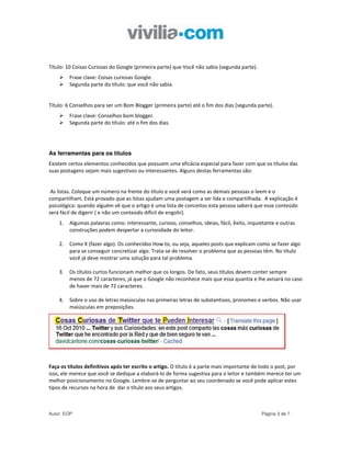 Título: 10 Coisas Curiosas do Google (primeira parte) que Você não sabia (segunda parte).
         Frase clave: Coisas curiosas Google.
         Segunda parte do título: que você não sabia.


Título: 6 Conselhos para ser um Bom Blogger (primeira parte) até o fim dos dias (segunda parte).
         Frase clave: Conselhos bom blogger.
         Segunda parte do título: até o fim dos dias.




As ferramentas para os títulos
Existem certos elementos conhecidos que possuem uma eficácia especial para fazer com que os títulos das
suas postagens sejam mais sugestivos ou interessantes. Alguns destas ferramentas são:


 As listas. Coloque um número na frente do título e você verá como as demais pessoas o leem e o
compartilham. Está provado que as listas ajudam uma postagem a ser lida e compartilhada. A explicação é
psicológica: quando alguém vê que o artigo é uma lista de conceitos esta pessoa saberá que esse conteúdo
será fácil de digerir ( e não um conteúdo difícil de engolir).
    1.   Algumas palavras como: interessante, curioso, conselhos, ideias, fácil, êxito, inquietante e outras
         construções podem despertar a curiosidade do leitor.

    2.   Como X (fazer algo). Os conhecidos How to, ou seja, aqueles posts que explicam como se fazer algo
         para se conseguir concretizar algo. Trata-se de resolver o problema que as pessoas têm. No título
         você já deve mostrar uma solução para tal problema.

    3.   Os títulos curtos funcionam melhor que os longos. De fato, seus títulos devem conter sempre
         menos de 72 caracteres, já que o Google não reconhece mais que essa quantia e lhe avisará no caso
         de haver mais de 72 caracteres.

    4.   Sobre o uso de letras maiúsculas nas primeiras letras de substantivos, pronomes e verbos. Não usar
         maiúsculas em preposições.




Faça os títulos definitivos após ter escrito o artigo. O título é a parte mais importante de todo o post, por
isso, ele merece que você se dedique a elaborá-lo de forma sugestiva para o leitor e também merece ter um
melhor posicionamento no Google. Lembre-se de perguntar ao seu coordenado se você pode aplicar estes
tipos de recursos na hora de dar o título aos seus artigos.



Autor: EOP                                                                                   Página 3 de 7
 