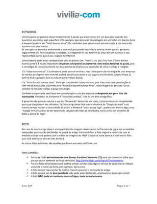 KEYWORDS
Uma keyword ou palavra-chave simplesmente é aquilo que escrevemos em um buscador quando nós
queremos encontrar algo específico. Por exemplo, para procurar hospedagem em um hotel em Buenos Aires
a keyword poderia ser “hotel buenos aires”. Os resultados que aparecerem primeiro após a sua busca são
aqueles mais procurados.
Se uma pessoa encontra exatamente o que está procurando através da palavra-chave que ela escreveu,
seguramente ela ficará disposta a comprar, a se registrar no seu boletim ou clicar em um anúncio e isto
representará lucros para o seu negócio de internet.
Uma keyword pode estar composta por uma só palavra (ex. “Hotel”), ou por 2 ou mais (“hotel barato
buenos aires”). É muito importante respeitar as keywords exatamente como estão descritas na pauta, pois
a estratégia de posicionamento nos buscadores da empresa vai depender de como o artigo é redigido.
E.x “voos economicos”. Esta keyword pode parecer errônea, mas como parte da estratégia de uma empresa
de vendas de viagens pela internet poderá decidir posicionar a sua página através desta palavra-chave já
que há muitas pessoas que as utilizam para realizar buscas.
Ex. “hotel barato buenos aires”. Pode ser considerada como um erro, pois não conta com preposições e
nem letras maiúsculas: o correto seria “hotel barato em Buenos Aires”. Mas em geral as pessoas não as
utilizam na hora de realizar a busca no Google.
Também é importante você levar em consideração o uso dos acentos: as keywords em geral não são
acentuadas. Portanto, se a keyword é “muebles cordoba”, não há um erro ortográfico.
A pesar de não parecer natural o uso das “keywords” dentro de um texto, é preciso recorrer à criatividade
para que elas possam ser utilizadas. Ex: Se o artigo deve falar sobre a história de “Giorgio Armani” e ao
mesmo tempo houver a necessidade de incluir a Keyword “botas prova fogo”, poderia ser escrito algo como
“Giorgio Armani apesar de ter desenhado calçados de todas as variedades, nunca criou um desenho de
botas a prova de fogo”.



FOTO
No caso de que o artigo deva ir acompanhado de imagens: deverá estar no formato de .jpg e ter as medidas
adequadas que estarão detalhadas na pauta do artigo. Para modificar a foto original e recorta-la com as
medidas exatas você poderá usar o editor de imagens do YAMI (clique no ícone branco e você verá a foto
que você baixou no alto do lado direito ).
As únicas fotos admitidas são aquelas que forem extraídas de Flickr.com.


Fotos admitidas:
        Fotos de Flickr exclusivamente com licença Creative Commons (CC) para uso comercial (olhe aqui
        para procurar somente as fotos admitidas: http://www.flickr.com/search/?l=commderiv
        Para as fotos de produtos você poderá utilizar as fotos das páginas oficiais de cada marca (indique
        somente o nome da fonte, por exemplo: Sony.com).
        A foto deverá representar da melhor maneira possível o conteúdo do artigo
        A foto deverá ser de boa qualidade (não pode estar desfocada, pixelizada ou desproporcional)
        A foto NÃO pode ter nenhuma marca d’água, texto ou nela mesma.


Autor: EOP                                                                                 Página 4 de 7
 