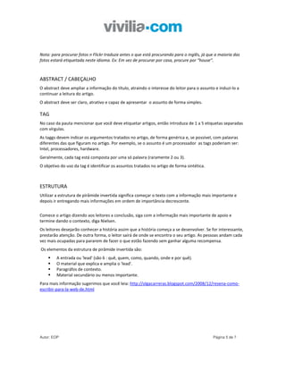 Nota: para procurar fotos n Flickr traduza antes o que está procurando para o inglês, já que a maioria das
fotos estará etiquetada neste idioma. Ex: Em vez de procurar por casa, procure por “house”.



ABSTRACT / CABEÇALHO
O abstract deve ampliar a informação do título, atraindo o interesse do leitor para o assunto e induzi-lo a
continuar a leitura do artigo.
O abstract deve ser claro, atrativo e capaz de apresentar o assunto de forma simples.

TAG
No caso da pauta mencionar que você deve etiquetar artigos, então introduza de 1 a 5 etiquetas separadas
com vírgulas.
As taggs devem indicar os argumentos tratados no artigo, de forma genérica e, se possível, com palavras
diferentes das que figuram no artigo. Por exemplo, se o assunto é um processador as tags poderiam ser:
Intel, processadores, hardware.
Geralmente, cada tag está composta por uma só palavra (raramente 2 ou 3).
O objetivo do uso da tag é identificar os assuntos tratados no artigo de forma sintética.



ESTRUTURA
Utilizar a estrutura de pirâmide invertida significa começar o texto com a informação mais importante e
depois ir entregando mais informações em ordem de importância decrescente.


Comece o artigo dizendo aos leitores a conclusão, siga com a informação mais importante de apoio e
termine dando o contexto, diga Nielsen.
Os leitores desejarão conhecer a história assim que a história começa a se desenvolver. Se for interessante,
prestarão atenção. De outra forma, o leitor sairá de onde se encontra o seu artigo. As pessoas andam cada
vez mais ocupadas para pararem de fazer o que estão fazendo sem ganhar alguma recompensa.
Os elementos da estrutura de pirâmide invertida são:
         A entrada ou 'lead' (são 6 : quê, quem, como, quando, onde e por quê).
         O material que explica e amplia o 'lead'.
         Paragráfos de contexto.
         Material secundário ou menos importante.
Para mais informação sugerimos que você leia: http://olgacarreras.blogspot.com/2008/12/resena-como-
escribir-para-la-web-de.html




Autor: EOP                                                                                   Página 5 de 7
 
