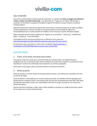 CALL TO ACTION
Call to Action (CTA) também é denominado de "detonador" ou "gatilho" é o texto ou imagem que influencia
o leitor a realizar uma determinada ação. Uma ação pode ser: (“Ligue já”), um clique (“Descarregar”),
completar um formulário ou pesquisa (“Complete o seguinte formulário”) ou para comprar um produto
(“Compre agora”).
Depois de proporcionar todo tipo de argumentos convincentes, a chamada de ação faz um apelo ao público
de forma exagerada e irracional, tenta gerar com poucas palavras uma sensação de urgência ou
exclusividade para que o usuário reacione de imediato e assim evita que o usuário abandone a página.
Alguns exemplos de Call to Action poderiam ser “registre-se ou economize”, “clique aqui”, “experimente
agora”, “compre já”, “mais informação”.
Você poderá verificar que tipo de impacto tem as diferentes call to action em
http://yonativodigital.com/2011/06/13/la-importancia-del-copy-del-call-to-action/
Se você quiser saber mais sobre os call to action nos botões: http://marketing-on-
line.blogspot.com/2010/03/llamadas-la-acccion-como-crearlas.html



GUIA DE ESTILO
1.   É bom, se for breve, será duas vezes melhor.
Tem que ter sempre em mente que o nível de atenção dos usuários tende a cair depois de poucos
parágrafos, por isso, é importante saber utilizar as palavras de modo eficaz, evitando os conceitos de menor
importância e concentrar a informação mais importante nos primeiros parágrafos.
Evitar frases muito longas a não ser quando elas forem sumamente necessárias.

2.   Direto ao ponto.
Antes de começar a escrever, localize as principais palavras-chaves e secundárias que o ajudarão a dar foco
ao assunto do artigo.
É preciso oferecer a informação que os usuários estão procurando, sem detalhes menores agregados que
possam distrair a atenção à leitura e que possam fazer com que eles se desinteressem pelo texto. Não abuse
dos adjetivos para poder cumprir com a quantidade mínima de um artigo: isto pode ser um motivo para
artigos reprovados.
Quando você tiver terminado o artigo, releia o texto completo e comprove se o artigo está atrativo a ponto
de ser aquilo que o usuário está procurando.




Autor: EOP                                                                                 Página 6 de 7
 