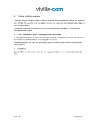 3.   Títulos e subtítulos atrativos.

Os títulos devem conter a palavra-chave principal e ao mesmo tempo devem ser atrativos
para o leitor. Os usuários têm que poder reconhecer o assunto do artigo com do artigo cm
uma simples olhada.
Embora nem sempre eles sejam necessários, os subtítulos podem ser úteis na hora da elaboração da
estrutura no corpo do texto.

4.   Tenha a certeza de que o texto esteja bem estruturado
Os blocos grandes de texto são difíceis de serem lidos. Para fazer-se um texto que viabilize uma leitura mais
fácil é importante dividir o texto em vários parágrafos mais curtos.
Você também poderá usar listas com pontos para organizar a informação quando houver enumerações
longas de tópicos.

5.   Simplifique
Quando se falar de estilo, menos é mais. Use uma linguagem simples e pense sempre na perspectiva do
leitor.




Autor: EOP                                                                                  Página 7 de 7
 