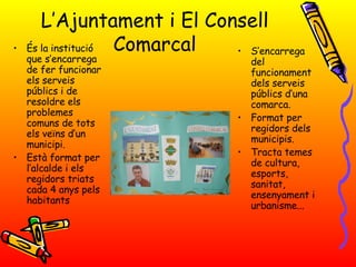 L’Ajuntament i El Consell Comarcal És la institució que s’encarrega de fer funcionar els serveis públics i de resoldre els problemes comuns de tots els veïns d’un municipi. Està format per l’alcalde i els regidors triats cada 4 anys pels habitants S’encarrega del funcionament dels serveis públics d’una comarca. Format per regidors dels municipis. Tracta temes de cultura, esports, sanitat, ensenyament i urbanisme... 