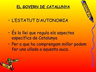 EL GOVERN DE CATALUNYA L’ESTATUT  D’AUTONOMIA És la llei que regula els aspectes específics de Catalunya Per a que ho comprengam millor podem fer una ullada a aquesta auca. 