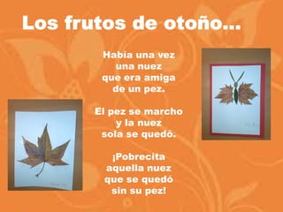 Había una vez
una nuez
que era amiga
de un pez.
El pez se marcho
y la nuez
sola se quedó.
¡Pobrecita
aquella nuez
que se quedó
sin su pez!