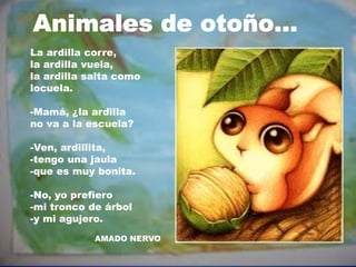 La ardilla corre,
la ardilla vuela,
la ardilla salta como
locuela.
-Mamá, ¿la ardilla
no va a la escuela?
-Ven, ardillita,
-tengo una jaula
-que es muy bonita.
-No, yo prefiero
-mi tronco de árbol
-y mi agujero.
AMADO NERVO