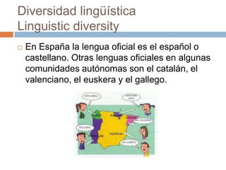 Diversidad lingüística
Linguistic diversity
 En España la lengua oficial es el español o
castellano. Otras lenguas oficiales en algunas
comunidades autónomas son el catalán, el
valenciano, el euskera y el gallego.
 