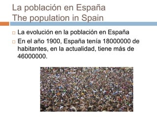 La población en España
The population in Spain
 La evolución en la población en España
 En el año 1900, España tenía 18000000 de
habitantes, en la actualidad, tiene más de
46000000.
 