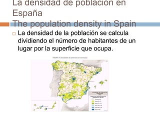 La densidad de población en
España
The population density in Spain
 La densidad de la población se calcula
dividiendo el número de habitantes de un
lugar por la superficie que ocupa.
 
