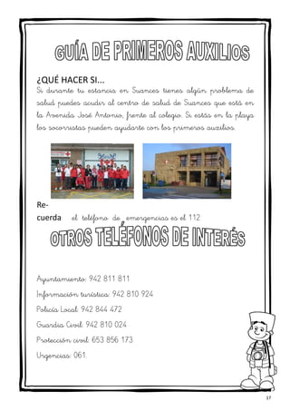 17
¿QUÉ HACER SI...
Si durante tu estancia en Suances tienes algún problema de
salud puedes acudir al centro de salud de Suances que está en
la Avenida José Antonio, frente al colegio. Si estás en la playa
los socorristas pueden ayudarte con los primeros auxilios.
Re-
cuerda: el teléfono de emergencias es el 112
Ayuntamiento: 942 811 811
Información turística: 942 810 924
Policía Local: 942 844 472
Guardia Civil: 942 810 024
Protección civil: 653 856 173
Urgencias: 061.
 