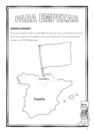 5
¿DÓNDE ESTAMOS?
Para que te sitúes: estás en el pueblo de Suances, que se encuentra al norte
de la Comunidad de Cantabria y al norte de España. Tiene aproximada-
mente unos 8400 habitantes.
Suances
Cantabria
España
 