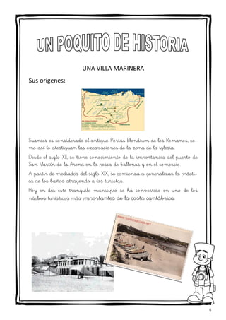 6
UNA VILLA MARINERA
Sus orígenes:
Suances es considerado el antiguo Portus Blendium de los Romanos, co-
mo así lo atestiguan las excavaciones de la zona de la iglesia.
Desde el siglo XII, se tiene conocimiento de la importancia del puerto de
San Martín de la Arena en la pesca de ballenas y en el comercio.
A partir de mediados del siglo XIX, se comienza a generalizar la prácti-
ca de los baños atrayendo a los turistas.
Hoy en día este tranquilo municipio se ha convertido en uno de los
núcleos turísticos más importantes de la costa cantábrica.
 