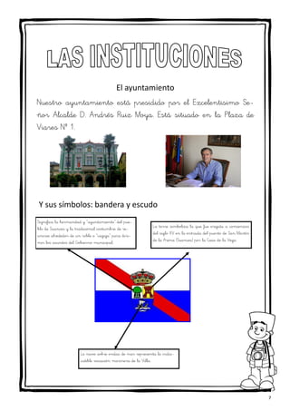 7
Significa la hermandad y “ayuntamiento” del pue-
blo de Suances y la tradicional costumbre de re-
unirse alrededor de un roble o “cagiga” para diri-
mir los asuntos del Gobierno municipal.
El ayuntamiento
Nuestro ayuntamiento está presidido por el Excelentisimo Se-
ñor Alcalde D. Andrés Ruiz Moya. Está situado en la Plaza de
Viares Nº 1.
Y sus símbolos: bandera y escudo
La torre simboliza la que fue erigida a comienzos
del siglo XV en la entrada del puerto de San Martín
de la Arena (Suances) por la Casa de la Vega.
La nave sobre ondas de mar representa la indis-
cutible vocación marinera de la Villa.
 