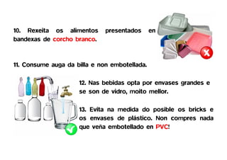 10. Rexeita os alimentos      presentados      en
bandexas de corcho branco.


11. Consume auga da billa e non embotellada.

                     12. Nas bebidas opta por envases grandes e
                     se son de vidro, moito mellor.

                     13. Evita na medida do posible os bricks e
                     os envases de plástico. Non compres nada
                     que veña embotellado en PVC!
 