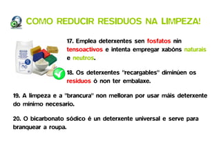 COMO REDUCIR RESIDUOS NA LIMPEZA!

                  17. Emplea deterxentes sen fosfatos nin
                  tensoactivos e intenta empregar xabóns naturais
                  e neutros.

                  18. Os deterxentes "recargables" diminúen os
                  residuos ó non ter embalaxe.

19. A limpeza e a "brancura" non melloran por usar máis deterxente
do mínimo necesario.

20. O bicarbonato sódico é un deterxente universal e serve para
branquear a roupa.
 
