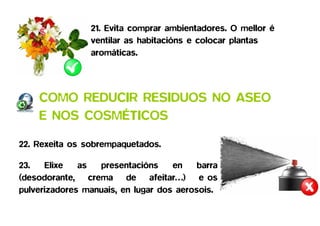 21. Evita comprar ambientadores. O mellor é
                 ventilar as habitacións e colocar plantas
                 aromáticas.




    COMO REDUCIR RESIDUOS NO ASEO
    E NOS COSMÉTICOS

22. Rexeita os sobrempaquetados.

23.   Elixe   as  presentacións     en    barra
(desodorante, crema de afeitar…) e os
pulverizadores manuais, en lugar dos aerosois.
 