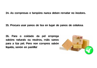 24. As compresas e tampóns nunca deben rematar no inodoro.



25. Procura usar panos de tea en lugar de panos de celulosa.


26. Para o coidado da pel emprega
xabóns naturais ou neutros, máis sanos
para a túa pel. Pero non compres xabón
líquido, senón en pastilla!
 