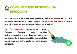 COMO REDUCIR RESIDUOS NA
     BRICOLAXE

27. Calcula a cantidade que precisas, evitarás derrochar e xerar
residuos innecesarios. Non pagues por pinturas, barnices e outros
produtos que se van estragar unha vez abertos!

28. Os aerosois desperdician moito.
Evítaos!      Sempre       que      poidas
aplica os produtos con brocha, pincel ou
similares. Se é imprescindible usa pistolas
mecánicas ou pulverizadores, pero nunca
aerosois.
 