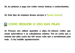 29. As pinturas á auga son moito menos tóxicas e contaminantes.


30. Este tipo de residuos lévaos sempre a "puntos limpos".



    COMO REDUCIR O USO DAS PILAS

31. Procura non utilizar aparellos a pilas. Os reloxos mellor que
sexan automáticos e as calculadoras solares. Ten en conta que a
enerxía das pilas custa ata 450 veces máis que a suministrada pola
rede. O teu bolsillo agradeceracho!
 