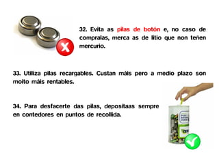 32. Evita as pilas de botón e, no caso de
                      compralas, merca as de litio que non teñen
                      mercurio.



33. Utiliza pilas recargables. Custan máis pero a medio plazo son
moito máis rentables.


34. Para desfacerte das pilas, deposítaas sempre
en contedores en puntos de recollida.
 