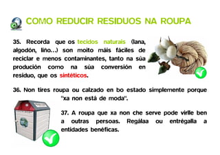 COMO REDUCIR RESIDUOS NA ROUPA

35. Recorda que os tecidos naturais (lana,
algodón, liño…) son moito máis fáciles de
reciclar e menos contaminantes, tanto na súa
produción como na súa conversión en
residuo, que os sintéticos.

36. Non tires roupa ou calzado en bo estado simplemente porque
                 "xa non está de moda".

               37. A roupa que xa non che serve pode virlle ben
               a outras persoas. Regálaa ou entrégalla a
               entidades benéficas.
 