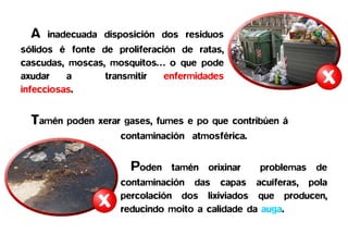 A   inadecuada disposición dos residuos
sólidos é fonte de proliferación de ratas,
cascudas, moscas, mosquitos… o que pode
axudar    a      transmitir   enfermidades
infecciosas.


  Tamén poden xerar gases, fumes e po que contribúen á
                    contaminación atmosférica.


                      Poden    tamén orixinar    problemas de
                    contaminación das capas acuíferas, pola
                    percolación dos lixiviados que producen,
                    reducindo moito a calidade da auga.
 