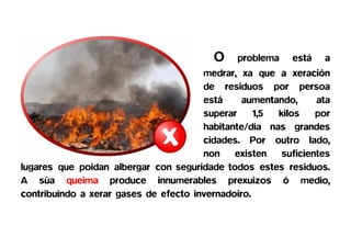 O    problema    está   a
                                       medrar, xa que a xeración
                                       de residuos por persoa
                                       está     aumentando,     ata
                                       superar     1,5 kilos    por
                                       habitante/día nas grandes
                                       cidades. Por outro lado,
                                       non    existen   suficientes
lugares que poidan albergar con seguridade todos estes residuos.
A súa queima produce innumerables prexuizos ó medio,
contribuíndo a xerar gases de efecto invernadoiro.
 