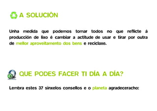 A SOLUCIÓN

Unha medida que podemos tomar todos no que reflicte á
producción de lixo é cambiar a actitude de usar e tirar por outra
de mellor aproveitamento dos bens e reciclaxe.




    QUE PODES FACER TI DÍA A DÍA?
                             DÍA

Lembra estes 37 sinxelos consellos e o planeta agradeceracho:
 