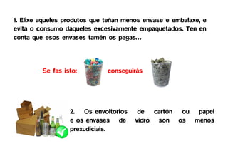 1. Elixe aqueles produtos que teñan menos envase e embalaxe, e
evita o consumo daqueles excesivamente empaquetados. Ten en
conta que esos envases tamén os pagas…




         Se fas isto:         conseguirás




                  2. Os envoltorios     de cartón ou papel
                  e os envases de      vidro son os menos
                  prexudiciais.
 