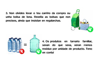 3. Non olvides levar o teu carriño da compra ou
unha bolsa de lona. Rexeita as bolsas que non
precises, ainda que insistan en regalarchas.




                   =      4. Os produtos en tamaño familiar,
                          sexan do que sexa, xeran menos
                          residuo por unidade de producto. Teno
                          en conta!
 