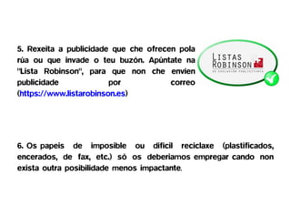 5. Rexeita a publicidade que che ofrecen pola
rúa ou que invade o teu buzón. Apúntate na
"Lista Robinson", para que non che envíen
publicidade              por           correo
(https://www.listarobinson.es)




6. Os papeis de imposible ou difícil reciclaxe (plastificados,
encerados, de fax, etc.) só os deberiamos empregar cando non
exista outra posibilidade menos impactante.
 