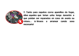7. Tanto para zapatos como aparellos do fogar,
elixe aqueles que teñan unha longa duración e
que poidan ser reparados en caso de avaría ou
rotura… ¡e lévaos a arranxar cando sexa
necesario!
 