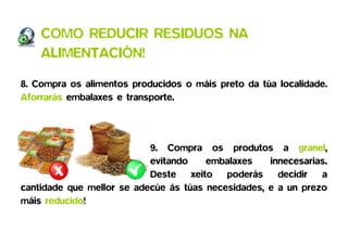 COMO REDUCIR RESIDUOS NA
    ALIMENTACIÓN!

8. Compra os alimentos producidos o máis preto da túa localidade.
Aforrarás embalaxes e transporte.




                           9. Compra os produtos a granel,
                           evitando    embalaxes    innecesarias.
                           Deste xeito poderás decidir a
cantidade que mellor se adecúe ás túas necesidades, e a un prezo
máis reducido!
 