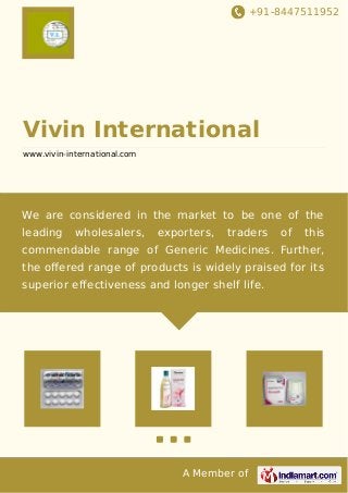 +91-8447511952
A Member of
Vivin International
www.vivin-international.com
We are considered in the market to be one of the
leading wholesalers, exporters, traders of this
commendable range of Generic Medicines. Further,
the oﬀered range of products is widely praised for its
superior effectiveness and longer shelf life.
 