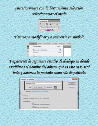 Posteriormente con la herramienta selección,
seleccionamos el ovalo
Y vamos a modificar y a convertir en símbolo
Y aparecerá la siguiente cuadro de dialogo en donde
escribimos el nombre del objeto que es este caso será
bola y dejamos la pestaña como clic de película
 