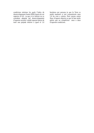 condicions mínimes les quals l’índex de 
desenvolupament humà (IDH) hauria de ser 
superior el 0,8 , ja que si és inferior no es 
considera adequat pel desenvolupament 
d’aquesta societat i també aquesta hauria de 
tenir una petjada inferior o igual el 1,8 
hectàrees per persona ja que la Terra es 
podrà mantenir si tots consumíssim unes 
1,8 ha com a mínim. Però encara estem 
lluny d’aquest objectiu ja que hi han molts 
països que no compleixen unes o dues 
d’aquestes condicions. 
